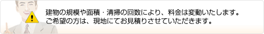 建物の規模や面積・清掃の回数により、料金は変動いたします。ご希望の方は、現地にてお見積もりさせていただきます。