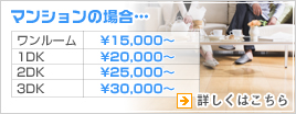 マンションの場合　ワンルーム15000円〜1DK20000円〜2DK25000円〜3DK30000円〜　詳しくはこちら